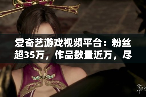 爱奇艺游戏视频平台：粉丝超35万，作品数量近万，尽情观看丰富内容
