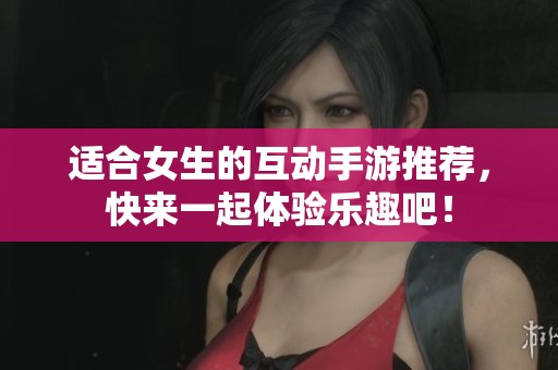 适合女生的互动手游推荐，快来一起体验乐趣吧！