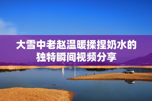 大雪中老赵温暖揉捏奶水的独特瞬间视频分享
