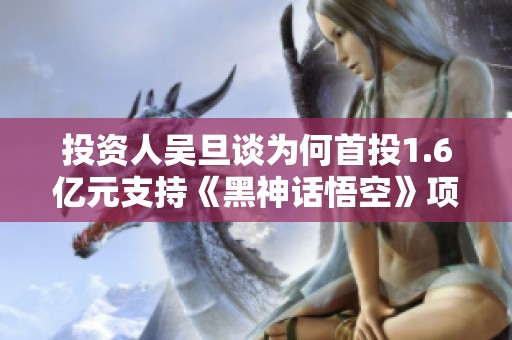 投资人吴旦谈为何首投1.6亿元支持《黑神话悟空》项目