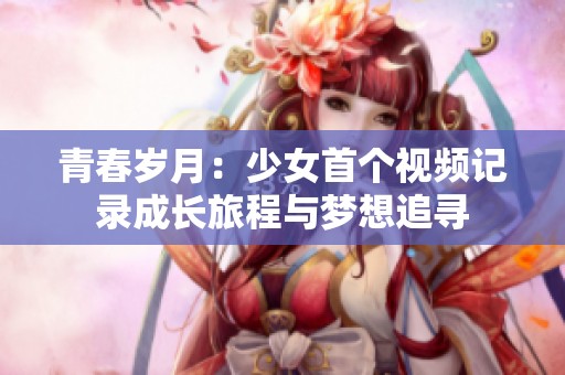 青春岁月：少女首个视频记录成长旅程与梦想追寻