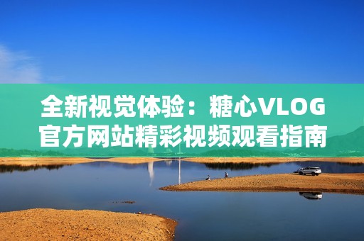全新视觉体验：糖心VLOG官方网站精彩视频观看指南