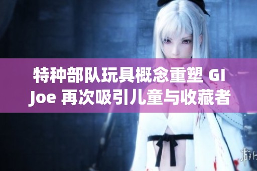 特种部队玩具概念重塑 GI Joe 再次吸引儿童与收藏者