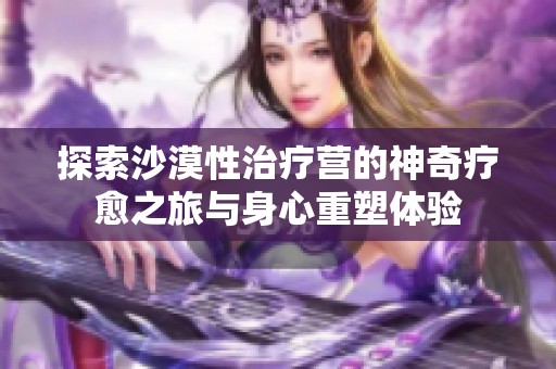探索沙漠性治疗营的神奇疗愈之旅与身心重塑体验