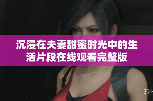 沉浸在夫妻甜蜜时光中的生活片段在线观看完整版