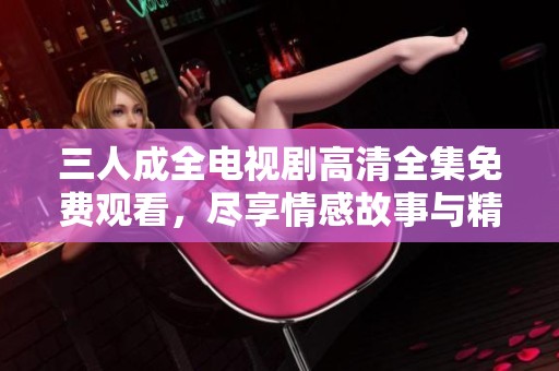 三人成全电视剧高清全集免费观看，尽享情感故事与精彩剧情