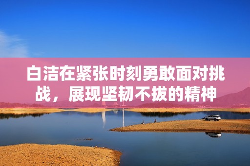 白洁在紧张时刻勇敢面对挑战，展现坚韧不拔的精神