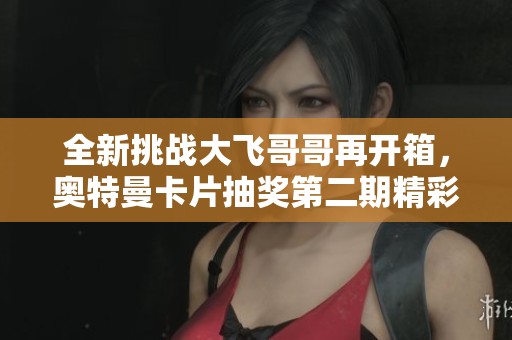 全新挑战大飞哥哥再开箱，奥特曼卡片抽奖第二期精彩继续