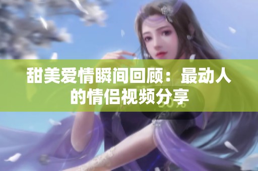 甜美爱情瞬间回顾：最动人的情侣视频分享
