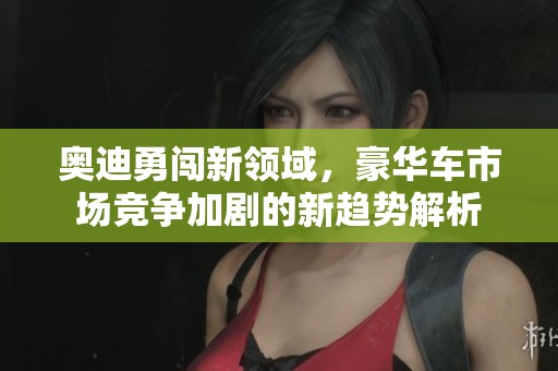 奥迪勇闯新领域，豪华车市场竞争加剧的新趋势解析
