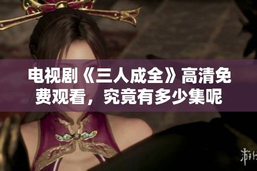 电视剧《三人成全》高清免费观看，究竟有多少集呢