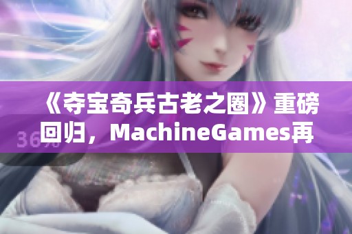 《夺宝奇兵古老之圈》重磅回归，MachineGames再塑经典冒险传奇