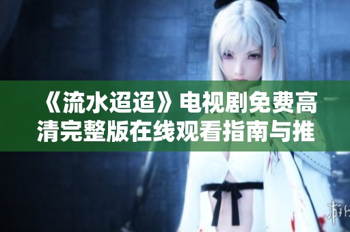 《流水迢迢》电视剧免费高清完整版在线观看指南与推荐