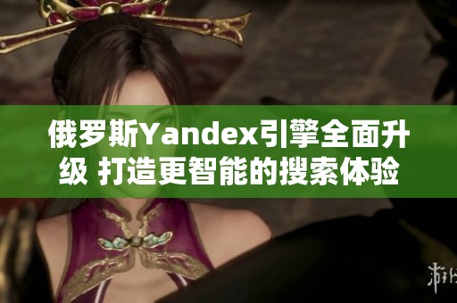 俄罗斯Yandex引擎全面升级 打造更智能的搜索体验