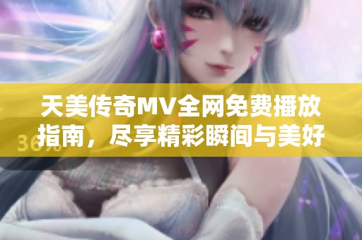 天美传奇MV全网免费播放指南，尽享精彩瞬间与美好回忆