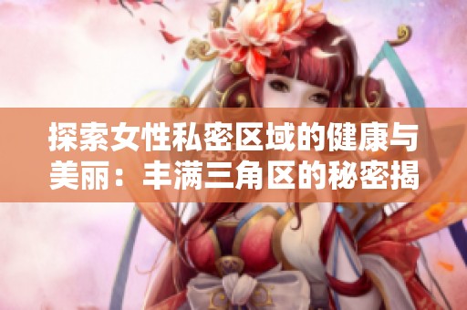 探索女性私密区域的健康与美丽：丰满三角区的秘密揭晓