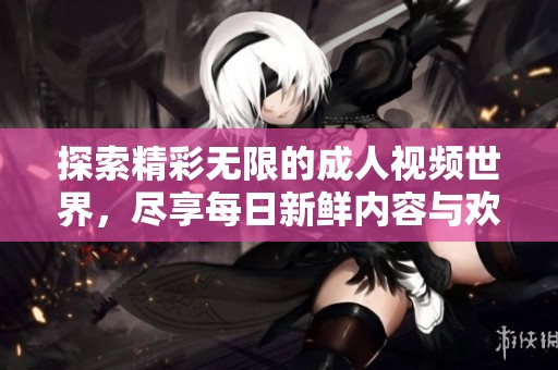 探索精彩无限的成人视频世界，尽享每日新鲜内容与欢愉体验
