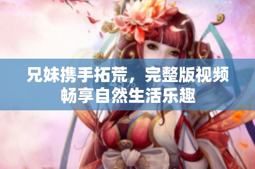 兄妹携手拓荒，完整版视频畅享自然生活乐趣