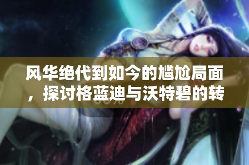 风华绝代到如今的尴尬局面，探讨格蓝迪与沃特碧的转变之路