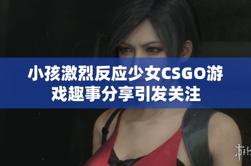 小孩激烈反应少女CSGO游戏趣事分享引发关注