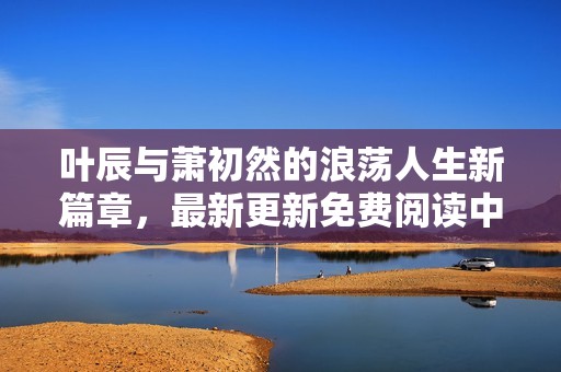 叶辰与萧初然的浪荡人生新篇章，最新更新免费阅读中
