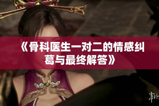 《骨科医生一对二的情感纠葛与最终解答》