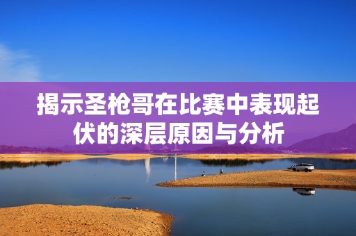 揭示圣枪哥在比赛中表现起伏的深层原因与分析