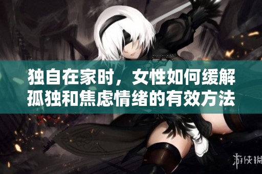 独自在家时，女性如何缓解孤独和焦虑情绪的有效方法