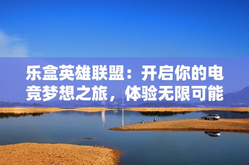 乐盒英雄联盟：开启你的电竞梦想之旅，体验无限可能