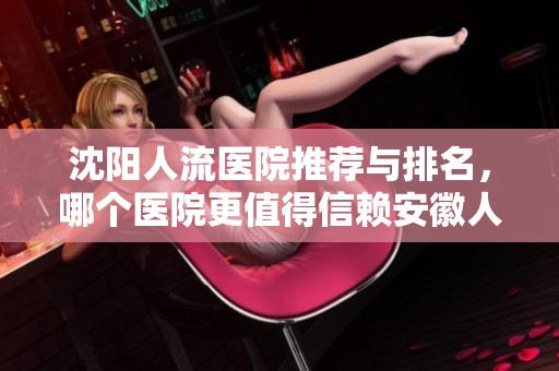 沈阳人流医院推荐与排名，哪个医院更值得信赖安徽人流医院解析