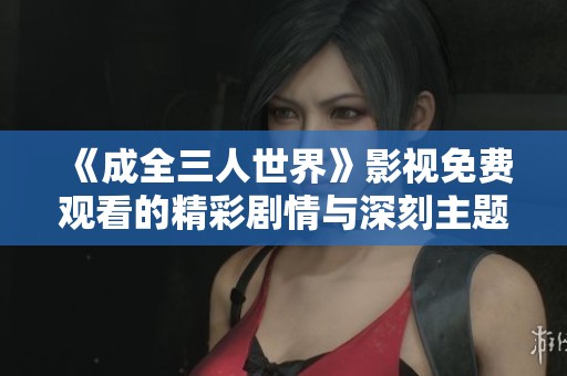 《成全三人世界》影视免费观看的精彩剧情与深刻主题解析