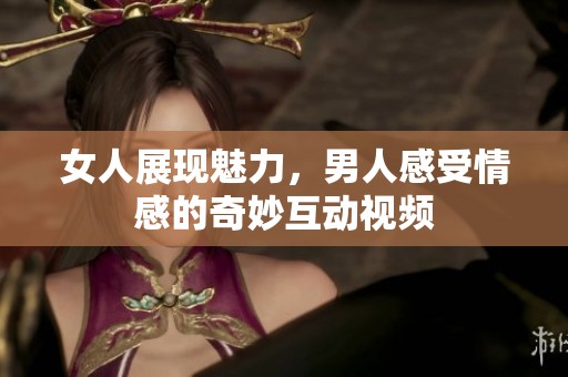 女人展现魅力，男人感受情感的奇妙互动视频