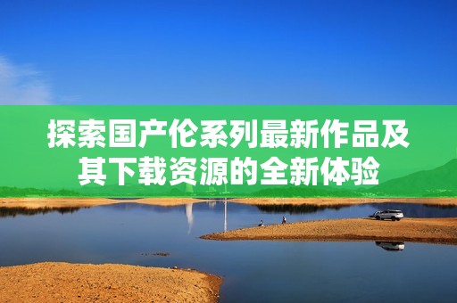 探索国产伦系列最新作品及其下载资源的全新体验