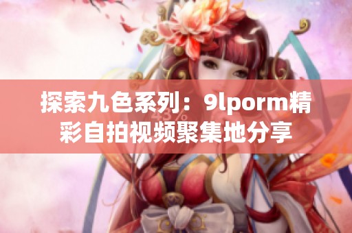 探索九色系列：9lporm精彩自拍视频聚集地分享
