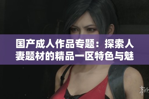 国产成人作品专题：探索人妻题材的精品一区特色与魅力