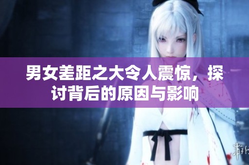 男女差距之大令人震惊，探讨背后的原因与影响