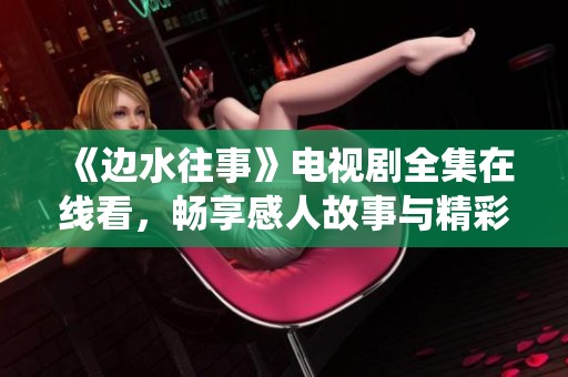 《边水往事》电视剧全集在线看，畅享感人故事与精彩演绎