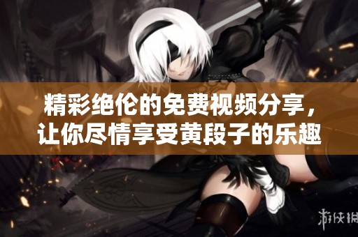 精彩绝伦的免费视频分享，让你尽情享受黄段子的乐趣