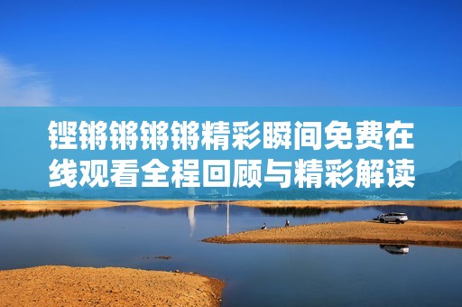 铿锵锵锵锵精彩瞬间免费在线观看全程回顾与精彩解读