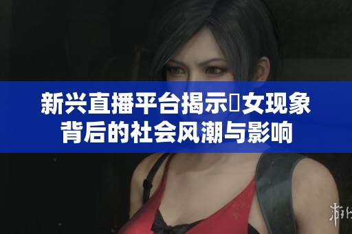 新兴直播平台揭示祼女现象背后的社会风潮与影响