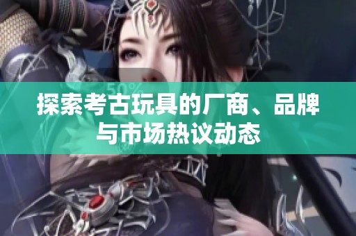 探索考古玩具的厂商、品牌与市场热议动态