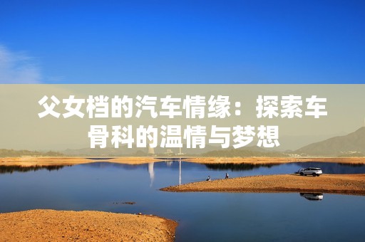 父女档的汽车情缘：探索车骨科的温情与梦想