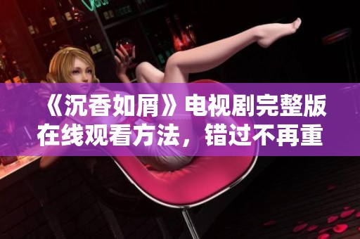 《沉香如屑》电视剧完整版在线观看方法，错过不再重来