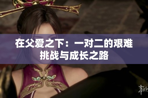 在父爱之下：一对二的艰难挑战与成长之路