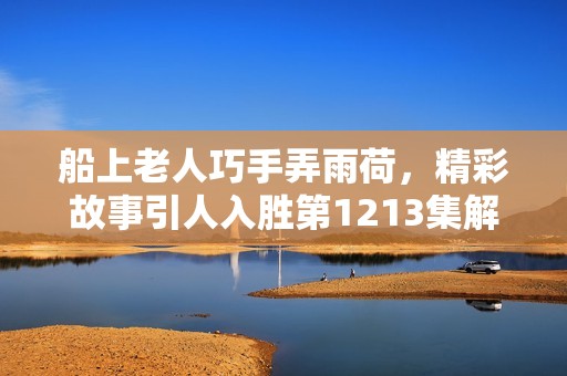 船上老人巧手弄雨荷，精彩故事引人入胜第1213集解析