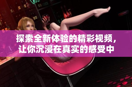 探索全新体验的精彩视频，让你沉浸在真实的感受中