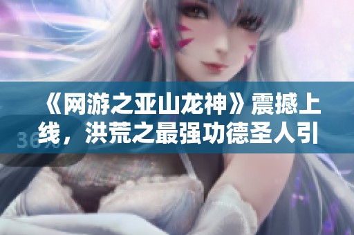 《网游之亚山龙神》震撼上线，洪荒之最强功德圣人引领新潮流