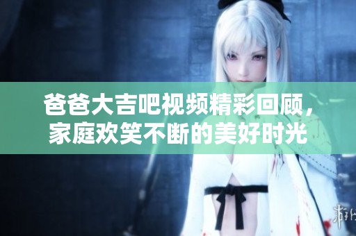 爸爸大吉吧视频精彩回顾，家庭欢笑不断的美好时光