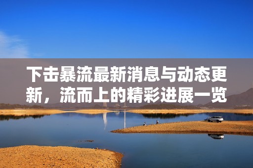 下击暴流最新消息与动态更新，流而上的精彩进展一览