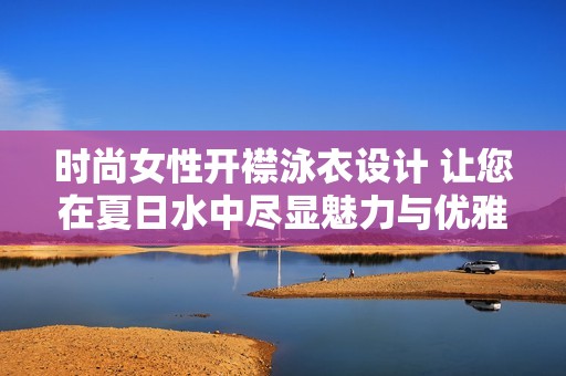 时尚女性开襟泳衣设计 让您在夏日水中尽显魅力与优雅